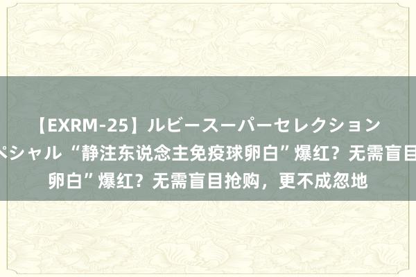 【EXRM-25】ルビースーパーセレクション 巨乳豊満4時間スペシャル “静注东说念主免疫球卵白”爆红？无需盲目抢购，更不成忽地