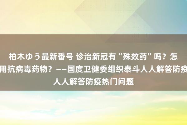 柏木ゆう最新番号 诊治新冠有“殊效药”吗？怎样科学使用抗病毒药物？——国度卫健委组织泰斗人人解答防疫热门问题