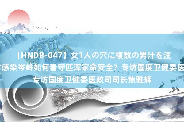 【HNDB-047】女1人の穴に複数の男汁を注ぎ込む！！ 面对感染岑岭如何看守匹浑家命安全？专访国度卫健委医政司司长焦雅辉