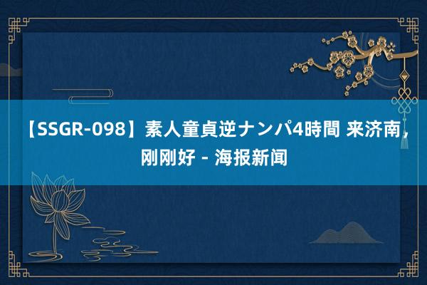 【SSGR-098】素人童貞逆ナンパ4時間 来济南，刚刚好 - 海报新闻