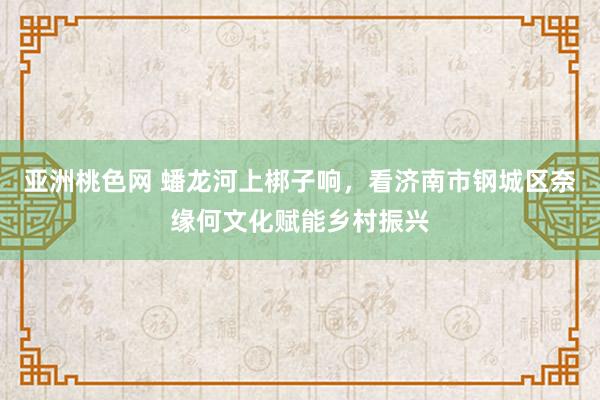 亚洲桃色网 蟠龙河上梆子响，看济南市钢城区奈缘何文化赋能乡村振兴