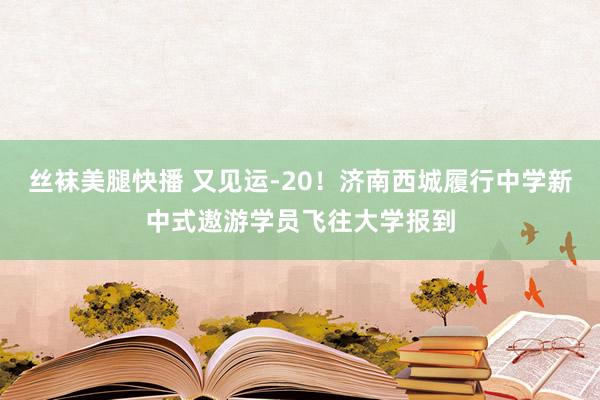 丝袜美腿快播 又见运-20！济南西城履行中学新中式遨游学员飞往大学报到