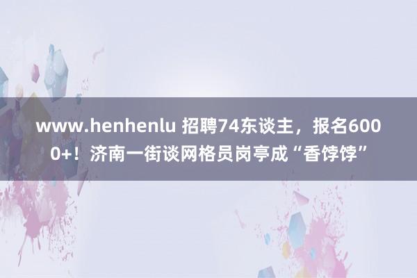 www.henhenlu 招聘74东谈主，报名6000+！济南一街谈网格员岗亭成“香饽饽”