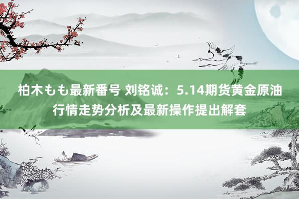 柏木もも最新番号 刘铭诚：5.14期货黄金原油行情走势分析及最新操作提出解套