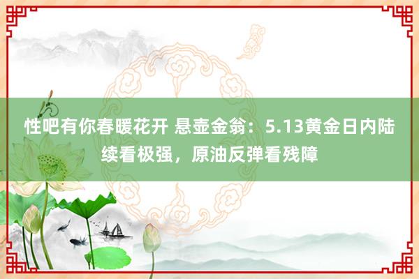 性吧有你春暖花开 悬壶金翁：5.13黄金日内陆续看极强，原油反弹看残障