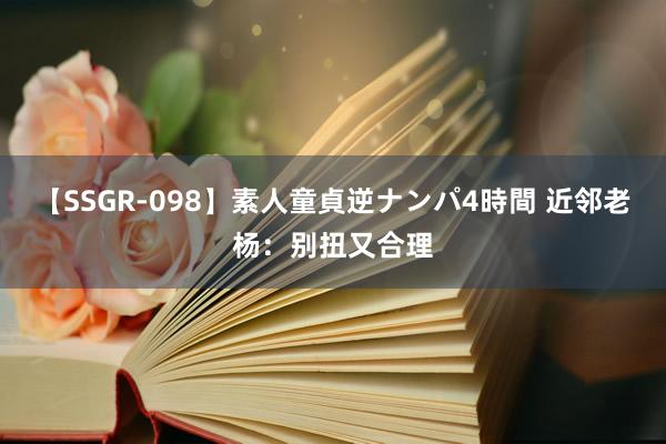 【SSGR-098】素人童貞逆ナンパ4時間 近邻老杨：别扭又合理