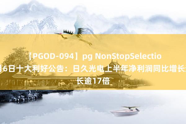 【PGOD-094】pg NonStopSelection 5 8月6日十大利好公告：日久光电上半年净利润同比增长逾17倍