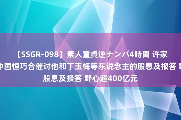 【SSGR-098】素人童貞逆ナンパ4時間 许家印最新音信！中国恒巧合催讨他和丁玉梅等东说念主的股息及报答 野心超400亿元