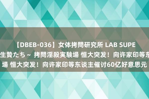 【DBEB-036】女体拷問研究所 LAB SUPER BEST ～イキ殺される生贄たち～ 拷問淫殺実験場 恒大突发！向许家印等东谈主催讨60亿好意思元