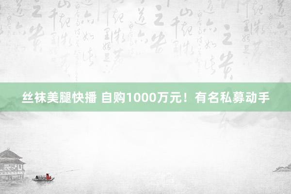 丝袜美腿快播 自购1000万元！有名私募动手