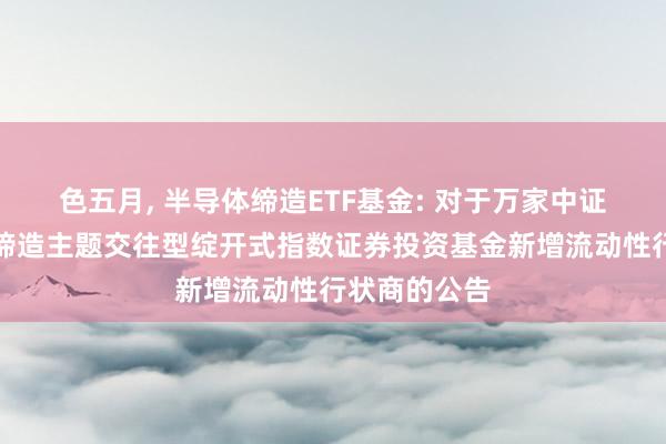 色五月, 半导体缔造ETF基金: 对于万家中证半导体材料缔造主题交往型绽开式指数证券投资基金新增流动性行状商的公告