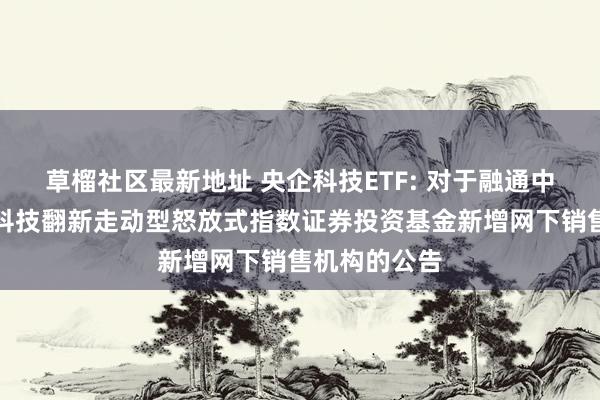 草榴社区最新地址 央企科技ETF: 对于融通中证诚通央企科技翻新走动型怒放式指数证券投资基金新增网下销售机构的公告