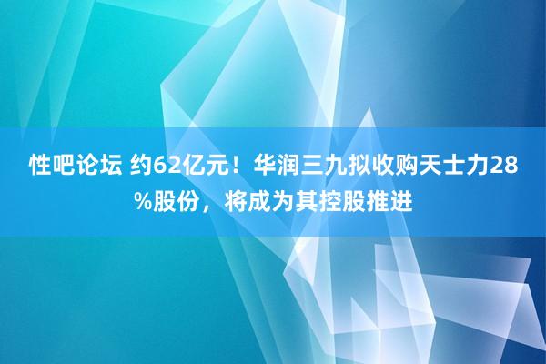 性吧论坛 约62亿元！华润三九拟收购天士力28%股份，将成为其控股推进