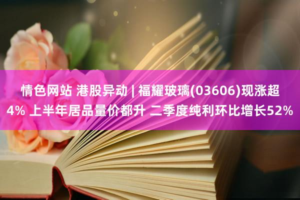 情色网站 港股异动 | 福耀玻璃(03606)现涨超4% 上半年居品量价都升 二季度纯利环比增长52%