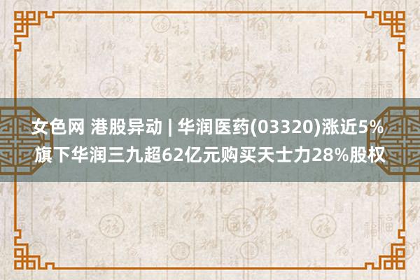 女色网 港股异动 | 华润医药(03320)涨近5% 旗下华润三九超62亿元购买天士力28%股权