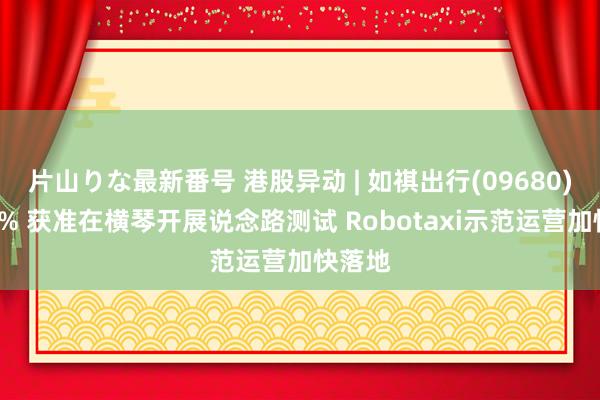 片山りな最新番号 港股异动 | 如祺出行(09680)涨超4% 获准在横琴开展说念路测试 Robotaxi示范运营加快落地