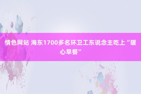 情色网站 海东1700多名环卫工东说念主吃上“暖心早餐”