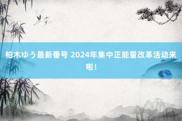 柏木ゆう最新番号 2024年集中正能量改革活动来啦！