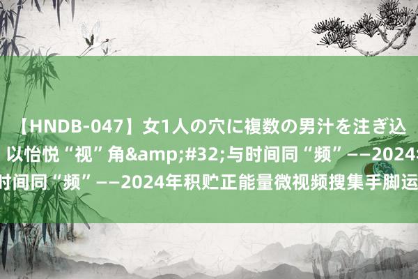 【HNDB-047】女1人の穴に複数の男汁を注ぎ込む！！ @悉数东谈主：以怡悦“视”角&#32;与时间同“频”——2024年积贮正能量微视频搜集手脚运转啦！