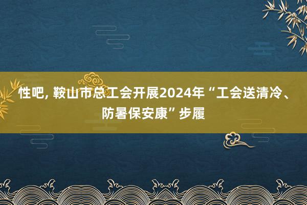 性吧, 鞍山市总工会开展2024年“工会送清冷、防暑保安康”步履