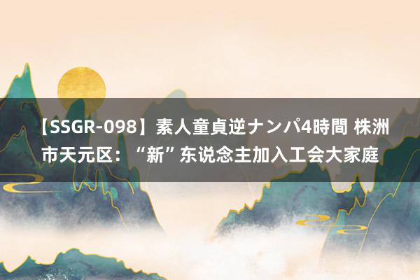 【SSGR-098】素人童貞逆ナンパ4時間 株洲市天元区：“新”东说念主加入工会大家庭