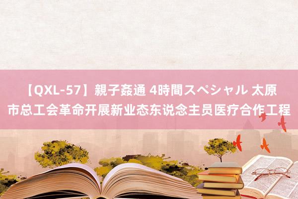 【QXL-57】親子姦通 4時間スペシャル 太原市总工会革命开展新业态东说念主员医疗合作工程