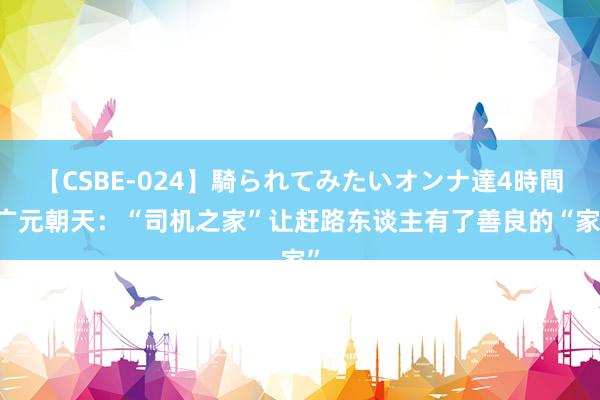 【CSBE-024】騎られてみたいオンナ達4時間 广元朝天：“司机之家”让赶路东谈主有了善良的“家”