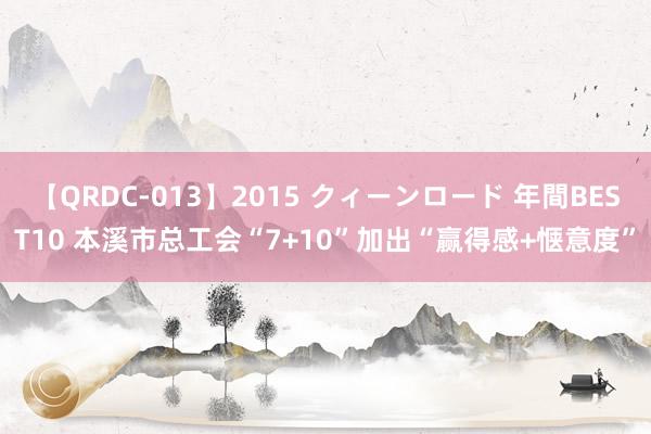 【QRDC-013】2015 クィーンロード 年間BEST10 本溪市总工会“7+10”加出“赢得感+惬意度”