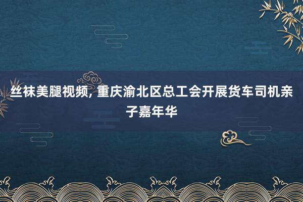 丝袜美腿视频, 重庆渝北区总工会开展货车司机亲子嘉年华