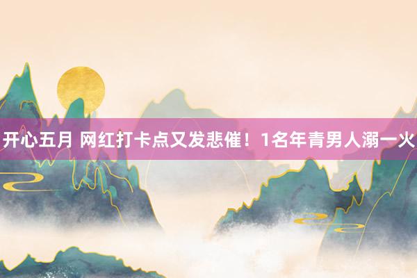 开心五月 网红打卡点又发悲催！1名年青男人溺一火