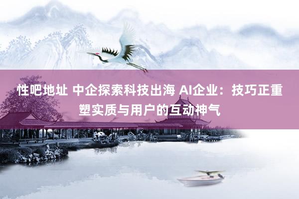 性吧地址 中企探索科技出海 AI企业：技巧正重塑实质与用户的互动神气