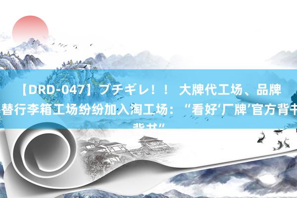 【DRD-047】ブチギレ！！ 大牌代工场、品牌平替行李箱工场纷纷加入淘工场：“看好‘厂牌’官方背书”