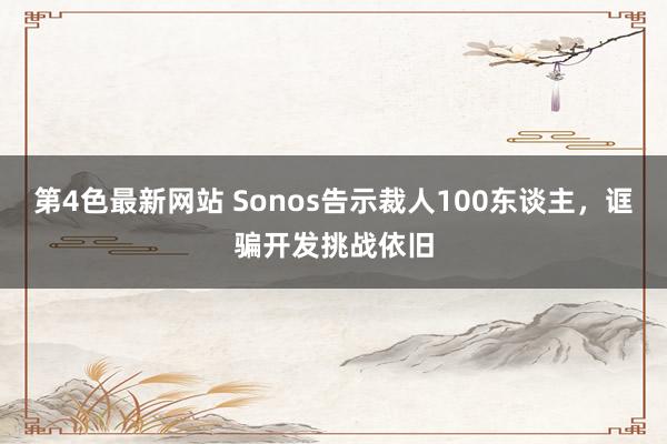 第4色最新网站 Sonos告示裁人100东谈主，诓骗开发挑战依旧