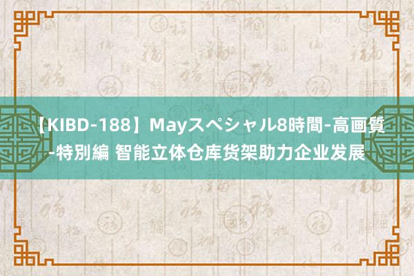 【KIBD-188】Mayスペシャル8時間-高画質-特別編 智能立体仓库货架助力企业发展