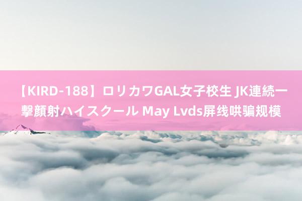 【KIRD-188】ロリカワGAL女子校生 JK連続一撃顔射ハイスクール May Lvds屏线哄骗规模