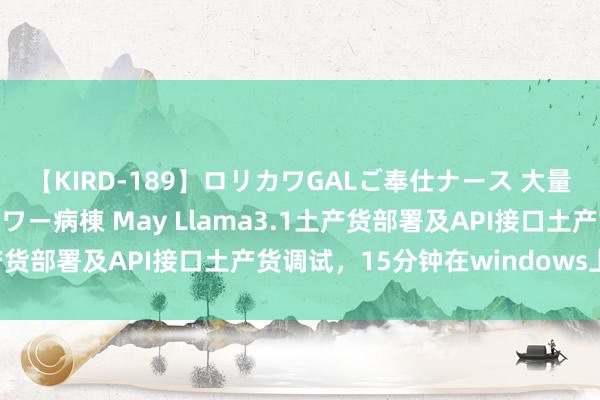 【KIRD-189】ロリカワGALご奉仕ナース 大量ぶっかけザーメンシャワー病棟 May Llama3.1土产货部署及API接口土产货调试，15分钟在windows上措置