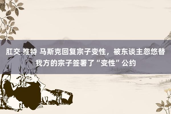 肛交 推特 马斯克回复宗子变性，被东谈主忽悠替我方的宗子签署了“变性”公约