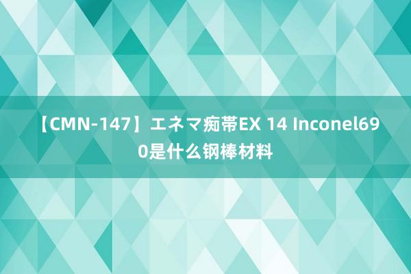 【CMN-147】エネマ痴帯EX 14 Inconel690是什么钢棒材料