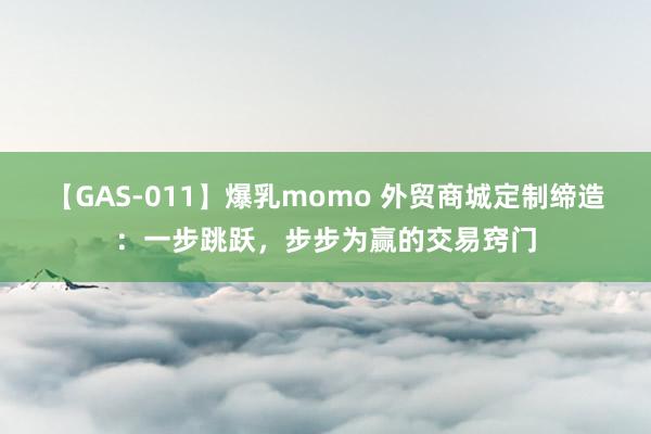 【GAS-011】爆乳momo 外贸商城定制缔造：一步跳跃，步步为赢的交易窍门