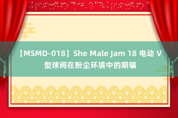 【MSMD-018】She Male Jam 18 电动 V 型球阀在粉尘环境中的期骗