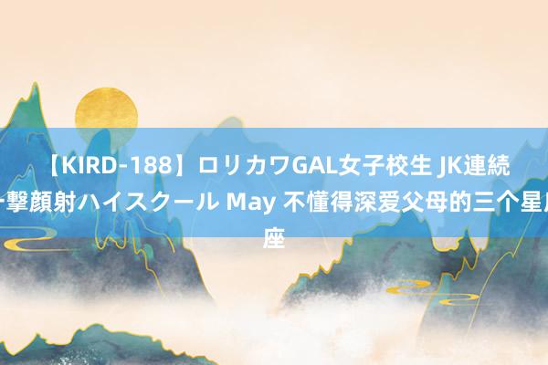 【KIRD-188】ロリカワGAL女子校生 JK連続一撃顔射ハイスクール May 不懂得深爱父母的三个星座