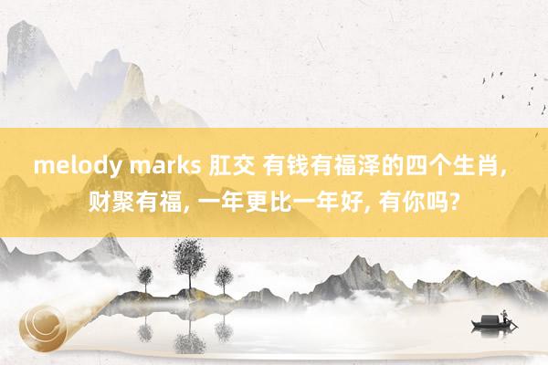 melody marks 肛交 有钱有福泽的四个生肖, 财聚有福, 一年更比一年好, 有你吗?