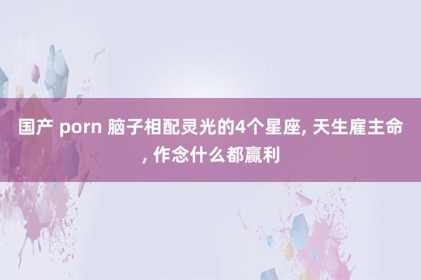 国产 porn 脑子相配灵光的4个星座, 天生雇主命, 作念什么都赢利