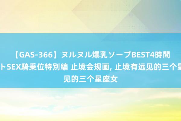 【GAS-366】ヌルヌル爆乳ソープBEST4時間 マットSEX騎乗位特別編 止境会规画, 止境有远见的三个星座女