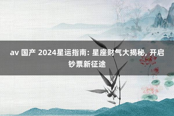 av 国产 2024星运指南: 星座财气大揭秘, 开启钞票新征途