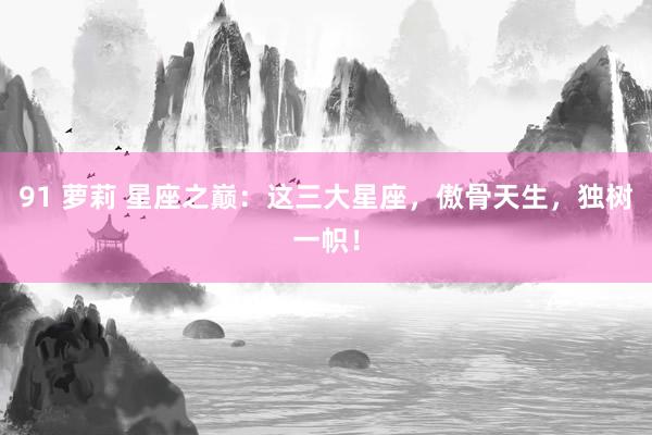 91 萝莉 星座之巅：这三大星座，傲骨天生，独树一帜！