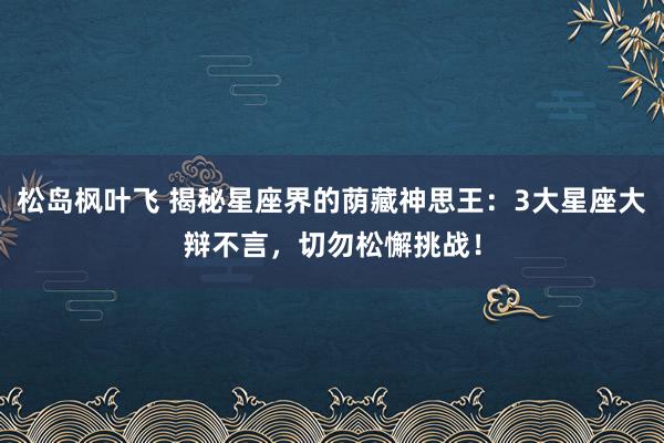 松岛枫叶飞 揭秘星座界的荫藏神思王：3大星座大辩不言，切勿松懈挑战！