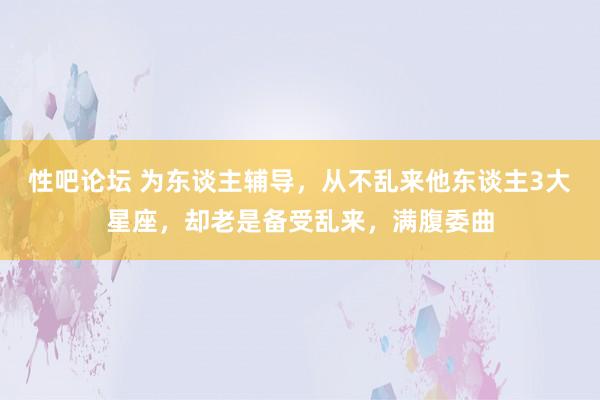 性吧论坛 为东谈主辅导，从不乱来他东谈主3大星座，却老是备受乱来，满腹委曲