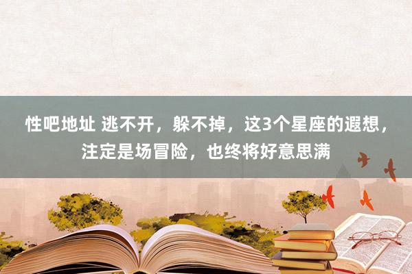 性吧地址 逃不开，躲不掉，这3个星座的遐想，注定是场冒险，也终将好意思满