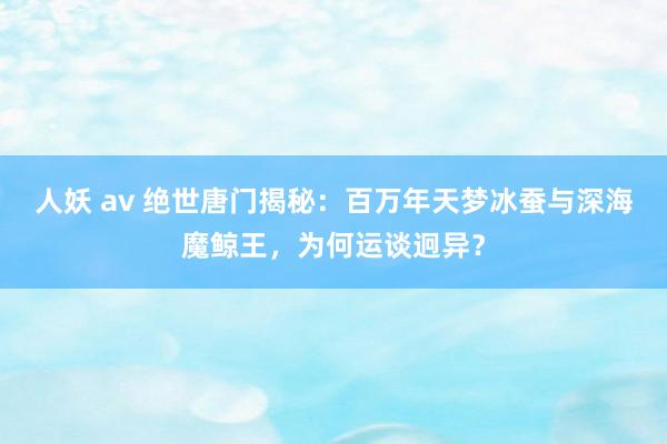 人妖 av 绝世唐门揭秘：百万年天梦冰蚕与深海魔鲸王，为何运谈迥异？